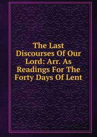 The Last Discourses Of Our Lord: Arr. As Readings For The Forty Days Of Lent
