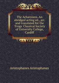 The Acharnians. An abridged acting ed., arr. and translated for the 'Frogs' Classical Society of University College, Cardiff