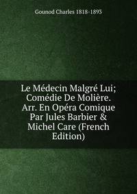Le M?decin Malgr? Lui; Com?die De Moli?re. Arr. En Op?ra Comique Par Jules Barbier &amp; Michel Care (French Edition)