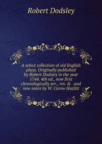 A select collection of old English plays. Originally published by Robert Dodsley in the year 1744. 4th ed., now first chronologically arr., rev. &amp; . and new notes by W. Carew Hazlitt