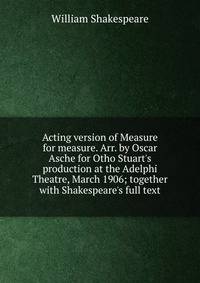Acting version of Measure for measure. Arr. by Oscar Asche for Otho Stuart's production at the Adelphi Theatre, March 1906; together with Shakespeare's full text