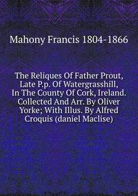 The Reliques Of Father Prout, Late P.p. Of Watergrasshill, In The County Of Cork, Ireland. Collected And Arr. By Oliver Yorke; With Illus. By Alfred Croquis (daniel Maclise)