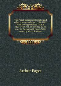 The Paget papers: diplomatic and other correspondence, 1794-1807. With two appendices 1808 &amp; 1821-1829. Arr. and edited by his son, Sir Augustus B. Paget. With notes by Mrs. J.R. Green
