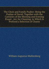 The Choir and Family Psalter: Being the Psalms of David; Together with the Canticles of the Morning and Evening Prayer . Arr. for Chanting. to Which Is Prefixed a Selection of Chants