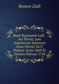 Beati Raymundi Lulli . Ars Brevis: Jam Argentorati Impressa Anno Christi 1617, Palmae Anno 1669 Et Demum Palmae 1744