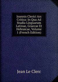 Joannis Clerici Ars Critica: In Qua Ad Studia Linguarum Latinae, Graecae Et Hebraicae, Volume 1 (French Edition)