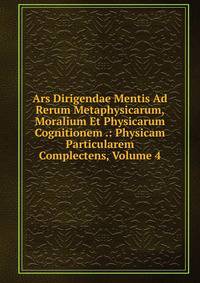 Ars Dirigendae Mentis Ad Rerum Metaphysicarum, Moralium Et Physicarum Cognitionem .: Physicam Particularem Complectens, Volume 4