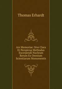 Ars Memoriae: Sive Clara Et Perspicua Methodus Excerpendi Nucleum Rerum Ex Omnium Scientiarum Monumentis.