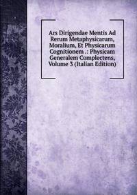 Ars Dirigendae Mentis Ad Rerum Metaphysicarum, Moralium, Et Physicarum Cognitionem .: Physicam Generalem Complectens, Volume 3 (Italian Edition)