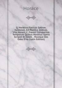 Q. Horatius Flaccus: Satirae. Epistolae. Ars Poetica. Indices. Vita Horatii. C. Frankii Conspectus Temporum Quibus Horatius Opera Scripsit Et Edidit. . Musique Des Odes D'ho (Latin Edition)