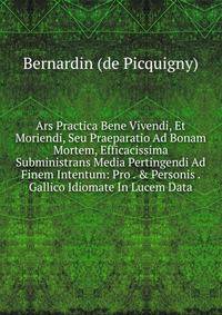 Ars Practica Bene Vivendi, Et Moriendi, Seu Praeparatio Ad Bonam Mortem, Efficacissima Subministrans Media Pertingendi Ad Finem Intentum: Pro . &amp; Personis . Gallico Idiomate In Lucem Data