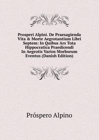 Prosperi Alpini. De Praesagienda Vita &amp; Morte Aegrotantium Libri Septem: In Quibus Ars Tota Hippocratica Praedicendi In Aegrotis Varios Morborum Eventus (Danish Edition)
