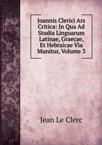 Joannis Clerici Ars Critica: In Qua Ad Studia Linguarum Latinae, Graecae, Et Hebraicae Via Munitur, Volume 3
