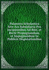 Palaestra Scholastica Sive Ars Subsidiaria Pro Incipientibus Ad Rite, et Recte Propugnandum, et Impugnandum In Publicis Disputationibus