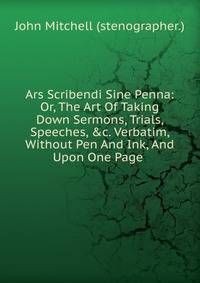 Ars Scribendi Sine Penna: Or, The Art Of Taking Down Sermons, Trials, Speeches, &amp;c. Verbatim, Without Pen And Ink, And Upon One Page .
