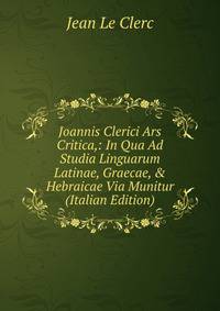 Joannis Clerici Ars Critica,: In Qua Ad Studia Linguarum Latinae, Graecae, &amp; Hebraicae Via Munitur (Italian Edition)