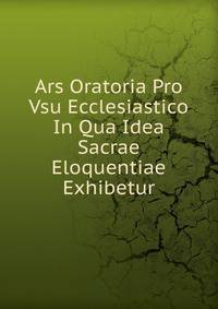 Ars Oratoria Pro Vsu Ecclesiastico In Qua Idea Sacrae Eloquentiae Exhibetur