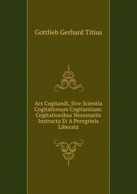Ars Cogitandi, Sive Scientia Cogitationum Cogitantium: Cogitationibus Necessariis Instructa Et A Peregrinis Liberata