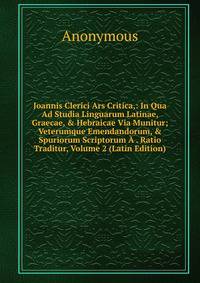 Joannis Clerici Ars Critica,: In Qua Ad Studia Linguarum Latinae, Graecae, &amp; Hebraicae Via Munitur; Veterumque Emendandorum, &amp; Spuriorum Scriptorum ? . Ratio Traditur, Volume 2 (Latin Edition)