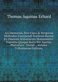Ars Memoriae, Sive Clara &amp; Perspicua Methodus Excerpendi Nucleum Rerum Ex Omnium Scientiarum Monumentis: Expedita Quoque Ratio Per Apertas Rhetorices . Utendi ., Volume 3 (Romanian Edition)