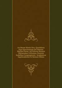 Ars Bonae Mortis Sive: Quotidiana Erga Sanctissimam Dei Matrem Mariam Pietas: Ad Felicem Mortem Obtinendam Utilissima, Dominis Sodalibus Congregatonis . Academicae Ingolstadiensis In Xenium Oblata