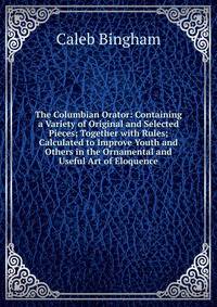 The Columbian Orator: Containing a Variety of Original and Selected Pieces; Together with Rules; Calculated to Improve Youth and Others in the Ornamental and Useful Art of Eloquence