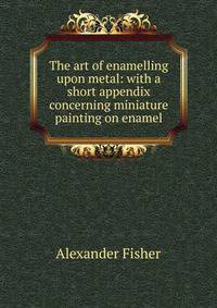 The art of enamelling upon metal: with a short appendix concerning miniature painting on enamel