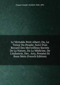 Le V?ritable Petit Albert; Ou, Le Tr?sor Du Peuple; Suivi D'un Recueil Des Merveilleux Secrets De La Nature, Da La M?dicine, De L'industrie, Des . Arts, Pens?es Et Bons Mots (French Edition)