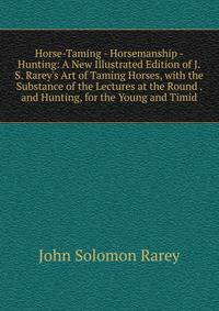 Horse-Taming - Horsemanship - Hunting: A New Illustrated Edition of J.S. Rarey's Art of Taming Horses, with the Substance of the Lectures at the Round . and Hunting, for the Young and Timid