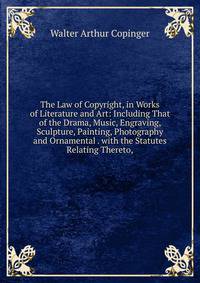 The Law of Copyright, in Works of Literature and Art: Including That of the Drama, Music, Engraving, Sculpture, Painting, Photography and Ornamental . with the Statutes Relating Thereto,