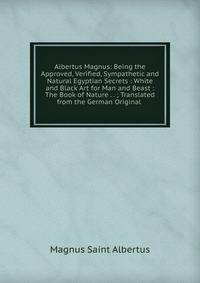 Albertus Magnus: Being the Approved, Verified, Sympathetic and Natural Egyptian Secrets : White and Black Art for Man and Beast : The Book of Nature . . ; Translated from the German Original .