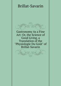 Gastronomy As a Fine Art: Or, the Science of Good Living. a Translation of the "Physiologie Du Go?t" of Brillat-Savarin