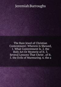 The Rare Jewel of Christian Contentment: Wherein Is Shewed, 1. What Contentment Is. 2. the Holy Art Or Mysterie of It. 3. Several Lessons That Christ . of It. 5. the Evils of Murmuring. 6. the a