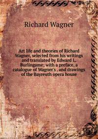 Art life and theories of Richard Wagner, selected from his writings and translated by Edward L. Burlingame; with a preface, a catalogue of Wagner's . and drawings of the Bayreuth opera house