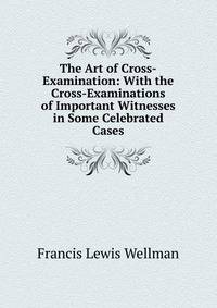 The Art of Cross-Examination: With the Cross-Examinations of Important Witnesses in Some Celebrated Cases