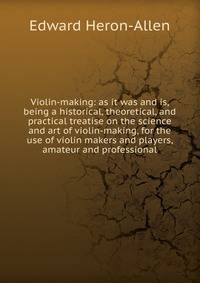 Violin-making: as it was and is, being a historical, theoretical, and practical treatise on the science and art of violin-making, for the use of violin makers and players, amateur and professional