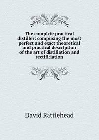 The complete practical distiller: comprising the most perfect and exact theoretical and practical description of the art of distillation and rectificiation
