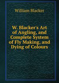 W. Blacker's Art of Angling, and Complete System of Fly Making, and Dying of Colours
