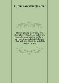 Electro-plating made easy. The silver plater's handbook; a clear and comprehensive treatise on the art of gold, silver and nickel plating, either with or without the aid of the electric current