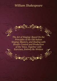 The Art of Singing: Based On the Principles of the Old Italian Singing-Masters, and Dealing with Breath-Control and Production of the Voice, Together with Exercises, Entirely Re-Written