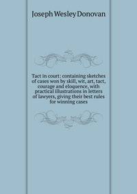 Tact in court: containing sketches of cases won by skill, wit, art, tact, courage and eloquence, with practical illustrations in letters of lawyers, giving their best rules for winning cases