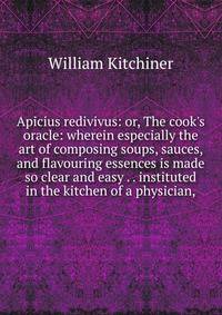Apicius redivivus: or, The cook's oracle: wherein especially the art of composing soups, sauces, and flavouring essences is made so clear and easy . . instituted in the kitchen of a physician,