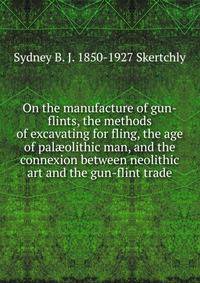 On the manufacture of gun-flints, the methods of excavating for fling, the age of pal?olithic man, and the connexion between neolithic art and the gun-flint trade