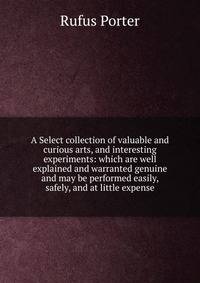 A Select collection of valuable and curious arts, and interesting experiments: which are well explained and warranted genuine and may be performed easily, safely, and at little expense