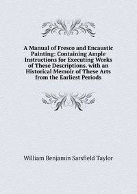 A Manual of Fresco and Encaustic Painting: Containing Ample Instructions for Executing Works of These Descriptions. with an Historical Memoir of These Arts from the Earliest Periods
