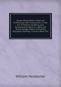 Sheet-Metal Work: A Manual of Practical Self-Instruction in the Art of Pattern Drafting and Construction Work in Light and Heavy Gauge Metal, Including Skylights, Roofing, Cornice Work, Etc