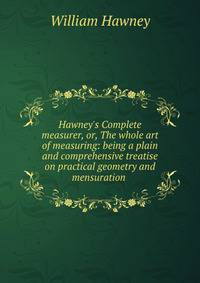 Hawney's Complete measurer, or, The whole art of measuring: being a plain and comprehensive treatise on practical geometry and mensuration .