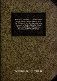 Practical Masonry: A Guide to the Art of Stone Cutting, Comprising the Construction, Setting-Out, and Working of Stairs, Circular Work, Arches, . the Use of Students, Masons, and Other Workm