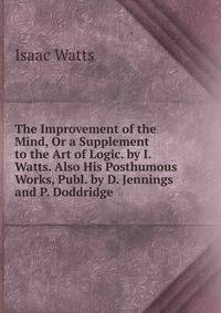 The Improvement of the Mind, Or a Supplement to the Art of Logic. by I. Watts. Also His Posthumous Works, Publ. by D. Jennings and P. Doddridge