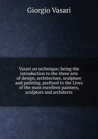 Vasari on technique; being the introduction to the three arts of design, architecture, sculpture and painting, prefixed to the Lives of the most excellent painters, sculptors and architects